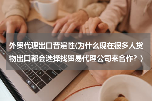 外贸代理出口普遍性(为什么现在很多人货物出口都会选择找贸易代理公司来合作？)