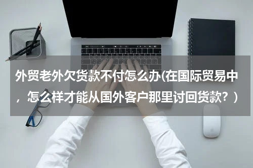 外贸老外欠货款不付怎么办(在国际贸易中，怎么样才能从国外客户那里讨回货款？)