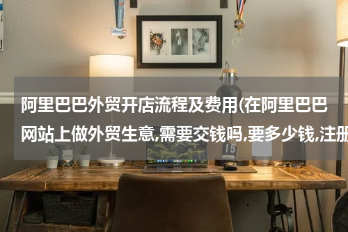 阿里巴巴外贸开店流程及费用(在阿里巴巴网站上做外贸生意,需要交钱吗,要多少钱,注册是免费的吗)