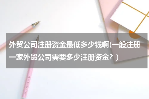 外贸公司注册资金最低多少钱啊(一般注册一家外贸公司需要多少注册资金？)