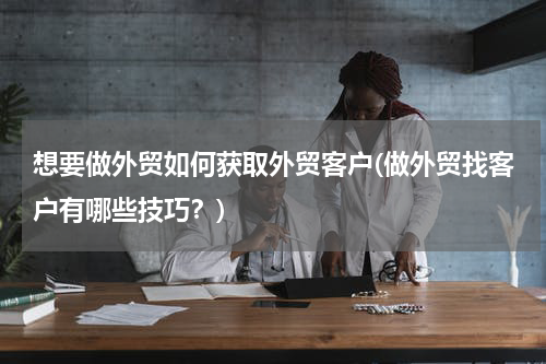 想要做外贸如何获取外贸客户(做外贸找客户有哪些技巧？)