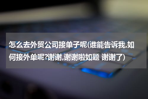怎么去外贸公司接单子呢(谁能告诉我,如何接外单呢?谢谢,谢谢啦如题 谢谢了)