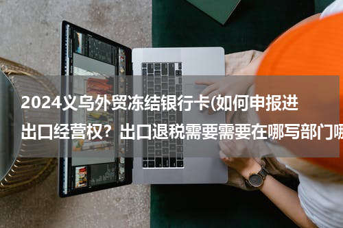 2024义乌外贸冻结银行卡(如何申报进出口经营权？出口退税需要需要在哪写部门哪些手续？我是一家在浙江义乌的文具生产厂家。)