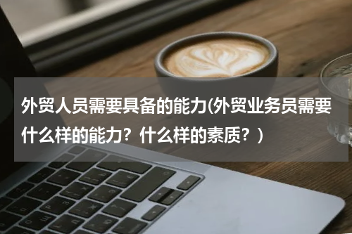 外贸人员需要具备的能力(外贸业务员需要什么样的能力？什么样的素质？)