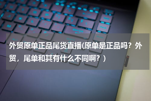 外贸原单正品尾货直播(原单是正品吗？外贸，尾单和其有什么不同啊？)