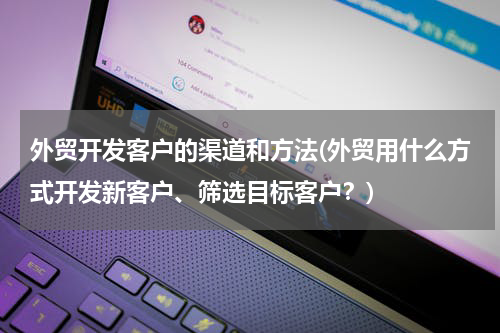 外贸开发客户的渠道和方法(外贸用什么方式开发新客户、筛选目标客户？)