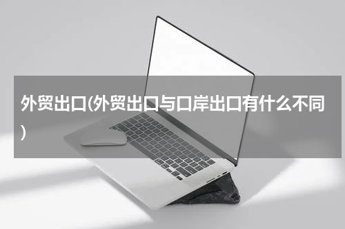 外贸出口(外贸出口与口岸出口有什么不同)