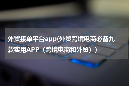 外贸接单平台app(外贸跨境电商必备九款实用APP（跨境电商和外贸）)