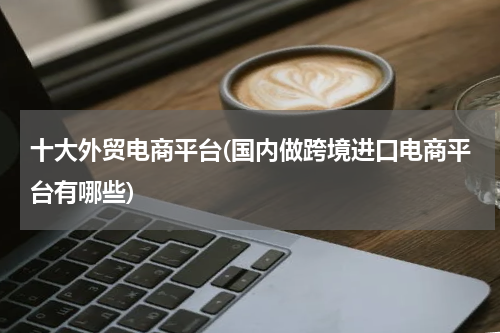 十大外贸电商平台(国内做跨境进口电商平台有哪些)