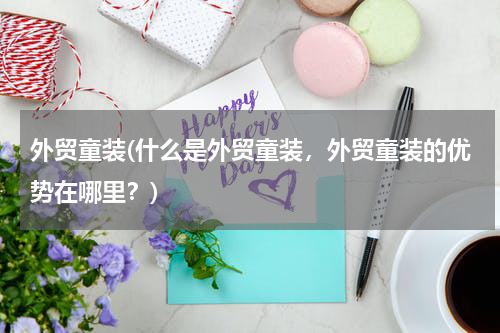 外贸童装(什么是外贸童装，外贸童装的优势在哪里？)