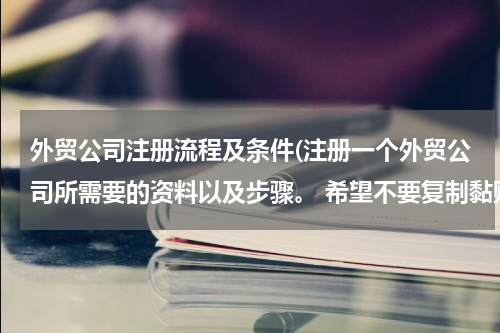 外贸公司注册流程及条件(注册一个外贸公司所需要的资料以及步骤。 希望不要复制黏贴，讲的简单一点，不要长篇大论)