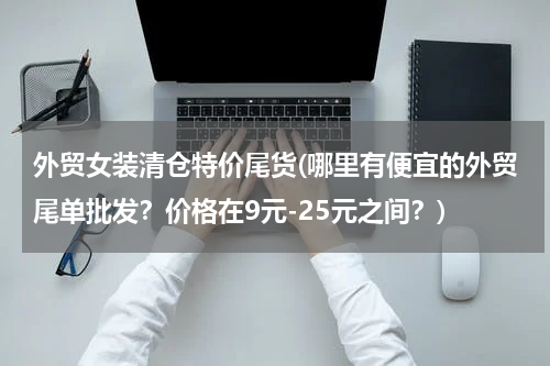 外贸女装清仓特价尾货(哪里有便宜的外贸尾单批发？价格在9元-25元之间？)