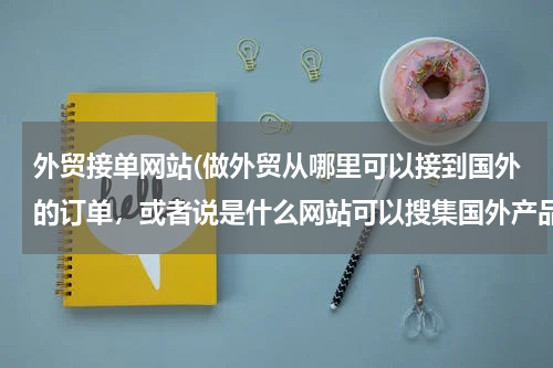 外贸接单网站(做外贸从哪里可以接到国外的订单，或者说是什么网站可以搜集国外产品需求信息)