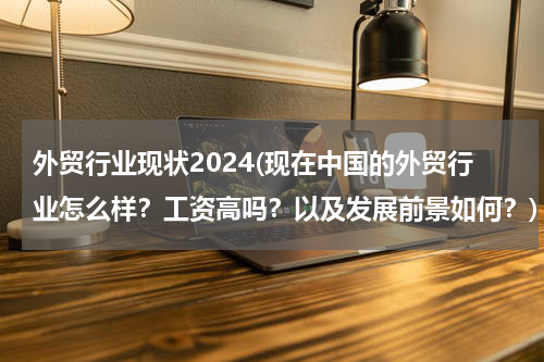 外贸行业现状2024(现在中国的外贸行业怎么样？工资高吗？以及发展前景如何？)