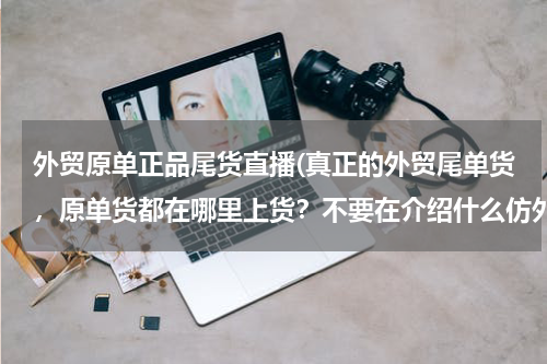 外贸原单正品尾货直播(真正的外贸尾单货，原单货都在哪里上货？不要在介绍什么仿外贸的那些货了，好多都是来自阿里巴巴网上的。)
