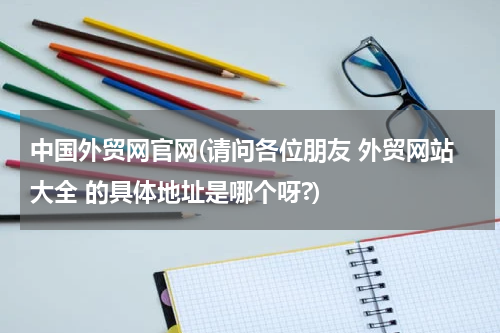 中国外贸网官网(请问各位朋友 外贸网站大全 的具体地址是哪个呀?)