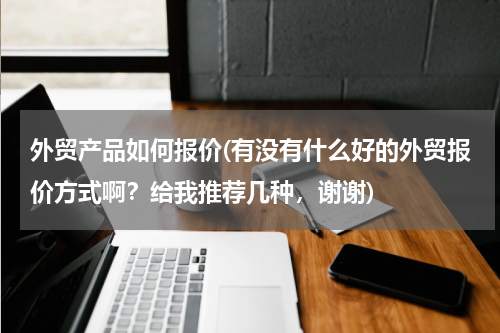 外贸产品如何报价(有没有什么好的外贸报价方式啊？给我推荐几种，谢谢)