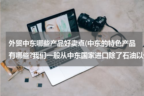 外贸中东哪些产品好卖点(中东的特色产品有哪些?我们一般从中东国家进口除了石油以外的什么产品？)