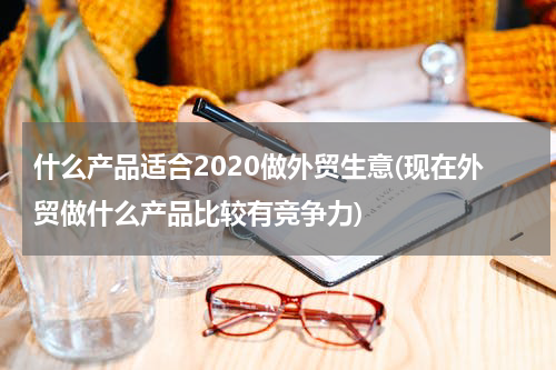 什么产品适合2020做外贸生意(现在外贸做什么产品比较有竞争力)