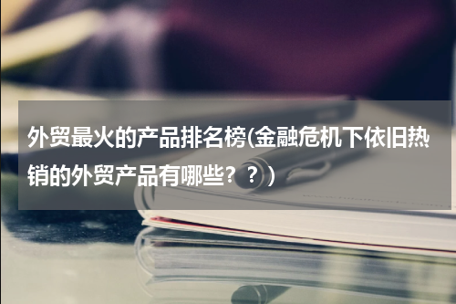 外贸最火的产品排名榜(金融危机下依旧热销的外贸产品有哪些？？)