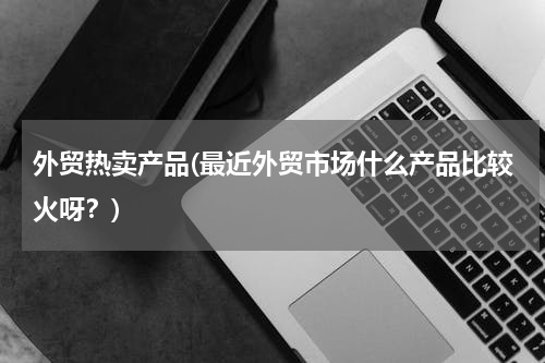 外贸热卖产品(最近外贸市场什么产品比较火呀？)