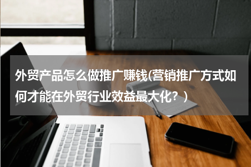 外贸产品怎么做推广赚钱(营销推广方式如何才能在外贸行业效益最大化？)