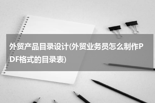 外贸产品目录设计(外贸业务员怎么制作PDF格式的目录表)
