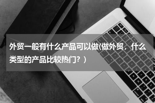 外贸一般有什么产品可以做(做外贸，什么类型的产品比较热门？)