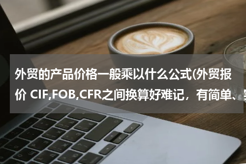 外贸的产品价格一般乘以什么公式(外贸报价 CIF,FOB,CFR之间换算好难记，有简单、实用的公式吗？谢谢)