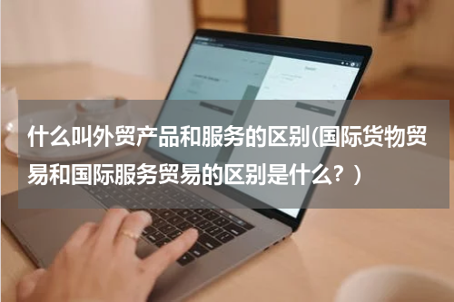 什么叫外贸产品和服务的区别(国际货物贸易和国际服务贸易的区别是什么？)