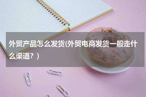 外贸产品怎么发货(外贸电商发货一般走什么渠道？)