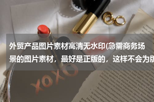 外贸产品图片素材高清无水印(急需商务场景的图片素材，最好是正版的，这样不会为版权而苦恼。)