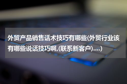 外贸产品销售话术技巧有哪些(外贸行业该有哪些说话技巧啊,(联系新客户)....)