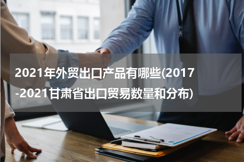 2021年外贸出口产品有哪些(2017-2021甘肃省出口贸易数量和分布)