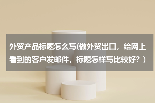外贸产品标题怎么写(做外贸出口，给网上看到的客户发邮件，标题怎样写比较好？)