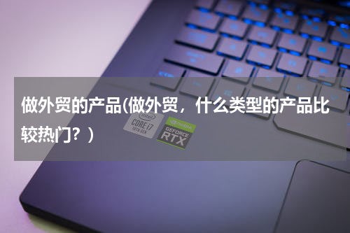 做外贸的产品(做外贸，什么类型的产品比较热门？)