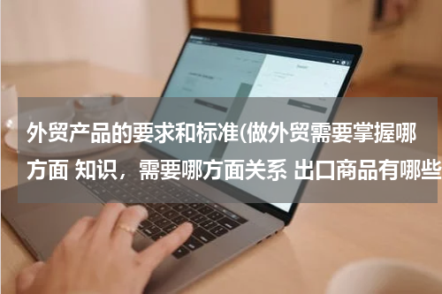 外贸产品的要求和标准(做外贸需要掌握哪方面 知识，需要哪方面关系 出口商品有哪些要求？？？)