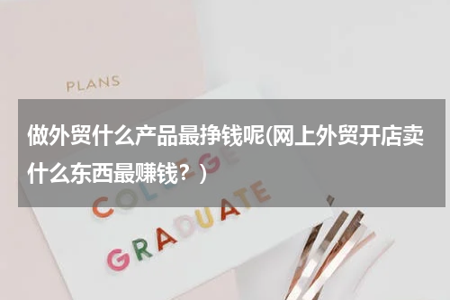 做外贸什么产品最挣钱呢(网上外贸开店卖什么东西最赚钱？)
