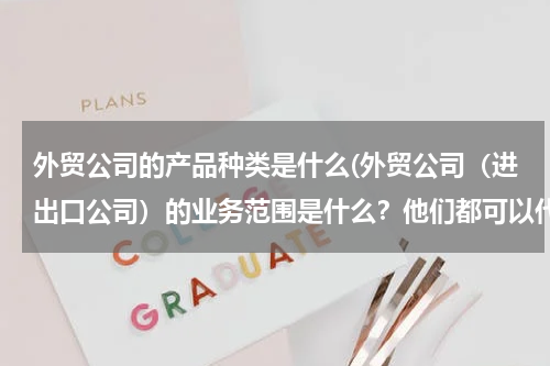 外贸公司的产品种类是什么(外贸公司（进出口公司）的业务范围是什么？他们都可以代理哪些业务？)