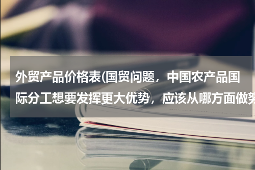 外贸产品价格表(国贸问题，中国农产品国际分工想要发挥更大优势，应该从哪方面做努力)