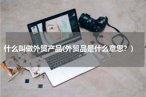 什么叫做外贸产品(外贸品是什么意思？)