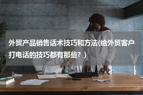 外贸产品销售话术技巧和方法(给外贸客户打电话的技巧都有那些？)