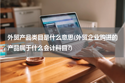 外贸产品类目是什么意思(外贸企业购进的产品属于什么会计科目?)