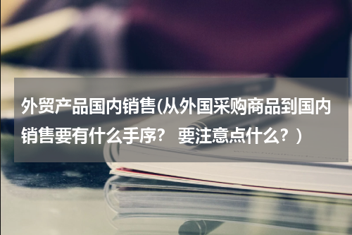 外贸产品国内销售(从外国采购商品到国内销售要有什么手序？ 要注意点什么？)