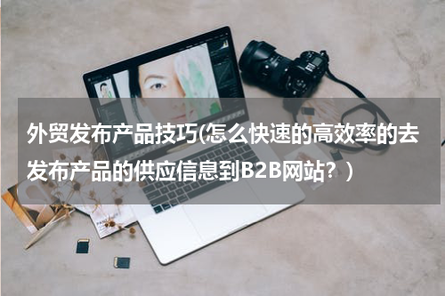 外贸发布产品技巧(怎么快速的高效率的去发布产品的供应信息到B2B网站？)