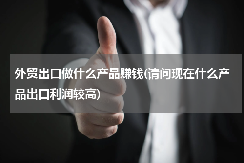 外贸出口做什么产品赚钱(请问现在什么产品出口利润较高)