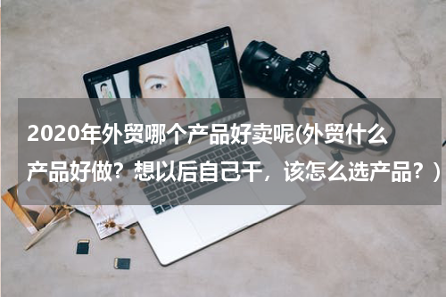 2020年外贸哪个产品好卖呢(外贸什么产品好做？想以后自己干，该怎么选产品？)