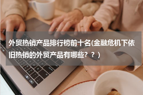 外贸热销产品排行榜前十名(金融危机下依旧热销的外贸产品有哪些？？)