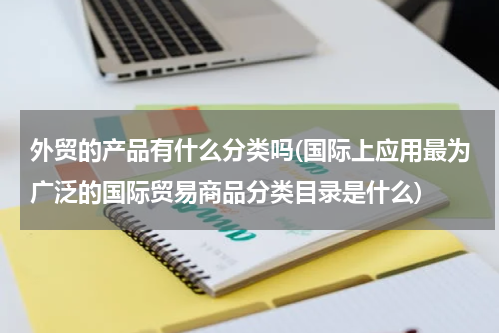 外贸的产品有什么分类吗(国际上应用最为广泛的国际贸易商品分类目录是什么)
