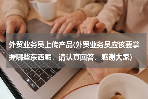 外贸业务员上传产品(外贸业务员应该要掌握哪些东西呢，请认真回答，感谢大家)